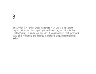 3
The American Farm Bureau Federation (AFBF) is a nonprofit
organization and the largest general farm organization in the
United States. In early January 2011 it was reported that Facebook
paid $8.5 million to the Bureau in order to acquire something.
What?
 