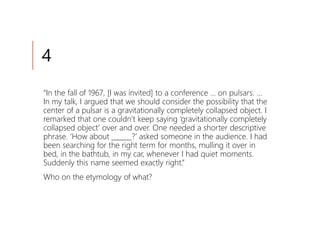 4
“In the fall of 1967, [I was invited] to a conference … on pulsars. …
In my talk, I argued that we should consider the possibility that the
center of a pulsar is a gravitationally completely collapsed object. I
remarked that one couldn’t keep saying ‘gravitationally completely
collapsed object’ over and over. One needed a shorter descriptive
phrase. ‘How about ______?’ asked someone in the audience. I had
been searching for the right term for months, mulling it over in
bed, in the bathtub, in my car, whenever I had quiet moments.
Suddenly this name seemed exactly right.”
Who on the etymology of what?
 