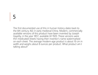 5
The first documented use of this in human history dates back to
the 6th century AD, in early medieval China. Modern, commercially
available versions of this product have been invented by Joseph
Gayetty, in the year 1857, available till 1920. These versions were
thin medicated sheets having their inventor’s name watermarked
on each sheet. The average modern-age product is about 10 cm in
width and weighs about 8 ounces per product. What product am I
talking about?
 