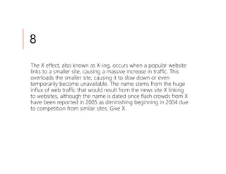 8
The X effect, also known as X-ing, occurs when a popular website
links to a smaller site, causing a massive increase in traffic. This
overloads the smaller site, causing it to slow down or even
temporarily become unavailable. The name stems from the huge
influx of web traffic that would result from the news site X linking
to websites, although the name is dated since flash crowds from X
have been reported in 2005 as diminishing beginning in 2004 due
to competition from similar sites. Give X.
 