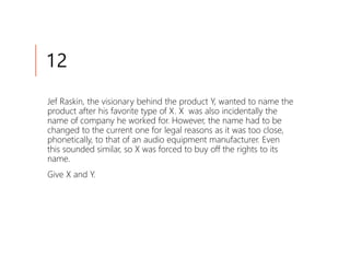 12
Jef Raskin, the visionary behind the product Y, wanted to name the
product after his favorite type of X. X was also incidentally the
name of company he worked for. However, the name had to be
changed to the current one for legal reasons as it was too close,
phonetically, to that of an audio equipment manufacturer. Even
this sounded similar, so X was forced to buy off the rights to its
name.
Give X and Y.
 