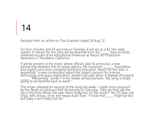 14
Excerpts from an article on The Guardian dated 28 Aug '12.

For four minutes and 24 seconds on Tuesday, X will act as a $2.5bn radio
station. Y's Reach for the Stars will be beamed from the ______ back to Earth,
streamed as part of an educational showcase at Nasa's Jet Propulsion
laboratory in Pasadena, California.
Y will be present at the event, where officials plan to announce a new
partnership between the US space agency, the musician's _______ foundation,
and digital curriculum company Discovery Education. Reach for the Stars is
apparently "a new composition about the singer's passion for science,
technology and space exploration", written last year, when X blasted off toward
______. "#dreambig," wrote Y in his Twitter announcement. "My song is finally
going to be beamed back to earth."
The singer released an excerpt of the song last week – made more poignant
by the death of astronaut Neil Armstrong on Saturday. "Why do they say the
sky is the limit/ When I've seen them footprints on the moon?" the 37-year-old
sings, with strings, choir and heavy Auto-Tune. "I know that _____ might be far/
but baby it ain't really that far."
 