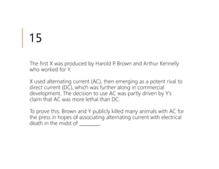 15
The first X was produced by Harold P Brown and Arthur Kennelly
                                    .
who worked for Y.

X used alternating current (AC), then emerging as a potent rival to
direct current (DC), which was further along in commercial
development. The decision to use AC was partly driven by Y's
claim that AC was more lethal than DC.

To prove this, Brown and Y publicly killed many animals with AC for
the press in hopes of associating alternating current with electrical
death in the midst of _________.
 