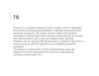 16
Project X is a website created by Colin Hughes which is dedicated
to a series of computational problems intended to be solved with
computer programs. The project attracts adults and students
interested in mathematics and computer programming. It includes
over 400 problems, with a new one added every Saturday.
Problems are of varying difficulty but each is solvable in less than a
minute using an efficient algorithm on a modestly powered
computer.
The project is named after a Swiss mathematician who also
happens to be the only person to have two mathematical
constants named after him.
 
