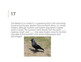 17
The Western X or simply X, is a passerine bird in the crow family.
Found across Europe, western Asia and North Africa, it is mostly
resident, although northern and eastern populations migrate
south in winter. The common name derives from the word "___",
meaning "small", and "____", the native English name for the bird.
How does X find mention in the world of typography (and
technology)?
 