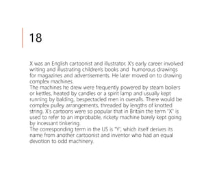 18
X was an English cartoonist and illustrator. X's early career involved
writing and illustrating children's books and humorous drawings
for magazines and advertisements. He later moved on to drawing
complex machines.
The machines he drew were frequently powered by steam boilers
or kettles, heated by candles or a spirit lamp and usually kept
running by balding, bespectacled men in overalls. There would be
complex pulley arrangements, threaded by lengths of knotted
string. X's cartoons were so popular that in Britain the term "X" is
used to refer to an improbable, rickety machine barely kept going
by incessant tinkering.
The corresponding term in the US is "Y', which itself derives its
name from another cartoonist and inventor who had an equal
devotion to odd machinery.
 