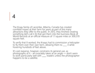 4
The Kraay family of Lacombe, Alberta, Canada has created
cornfield mazes at their farm for years as part of the many
attractions they offer to the public. In 2012, they finished creating
something (let's call it X) that got them into the Guinness Book of
World Records at an official measure of 1.1 square miles or 309,570
square feet.
To verify that X worked, the Kraays had to commission a helicopter
to fly them over their own farm, allowing them to ____ it while
hovering hundreds of feet above.
X's vast expanse, however, constrains its general use, as
photographs of it - all invariably taken at an angle — don't seem
to work particularly well with ____ readers unless the photographer
happens to be a satellite.
 
