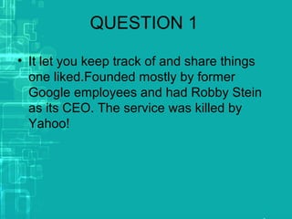 QUESTION 1
• It let you keep track of and share things
one liked.Founded mostly by former
Google employees and had Robby Stein
as its CEO. The service was killed by
Yahoo!
 