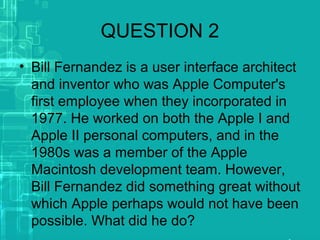 QUESTION 2
• Bill Fernandez is a user interface architect
and inventor who was Apple Computer's
first employee when they incorporated in
1977. He worked on both the Apple I and
Apple II personal computers, and in the
1980s was a member of the Apple
Macintosh development team. However,
Bill Fernandez did something great without
which Apple perhaps would not have been
possible. What did he do?
 