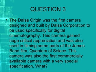 QUESTION 3
• The Dalsa Origin was the first camera
designed and built by Dalsa Corporation to
be used specifically for digital
cinematography. This camera gained
huge critical appreciation and was also
used in filming some parts of the James
Bond film, Quantum of Solace. This
camera was also the first commercially
available camera with a very special
specification. What?
 