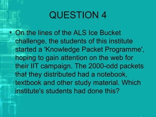 QUESTION 4
• On the lines of the ALS Ice Bucket
challenge, the students of this institute
started a 'Knowledge Packet Programme',
hoping to gain attention on the web for
their IIT campaign. The 2000-odd packets
that they distributed had a notebook,
textbook and other study material. Which
institute's students had done this?
 