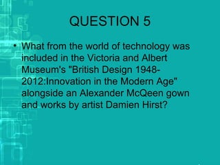 QUESTION 5
• What from the world of technology was
included in the Victoria and Albert
Museum's "British Design 1948-
2012:Innovation in the Modern Age"
alongside an Alexander McQeen gown
and works by artist Damien Hirst?
 