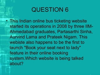 QUESTION 6
• This Indian online bus ticketing website
started its operations in 2008 by three IIM-
Ahmedabad graduates, Partasarthi Sinha,
Aurvind Lama and Prateek Nigam. This
webiste also happens to be the first to
launch "Book your seat next to lady"
feature in their online booking
system.Which website is being talked
about?
 