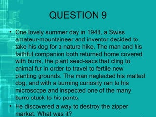 QUESTION 9
• One lovely summer day in 1948, a Swiss
amateur-mountaineer and inventor decided to
take his dog for a nature hike. The man and his
faithful companion both returned home covered
with burrs, the plant seed-sacs that cling to
animal fur in order to travel to fertile new
planting grounds. The man neglected his matted
dog, and with a burning curiosity ran to his
microscope and inspected one of the many
burrs stuck to his pants.
• He discovered a way to destroy the zipper
market. What was it?
 