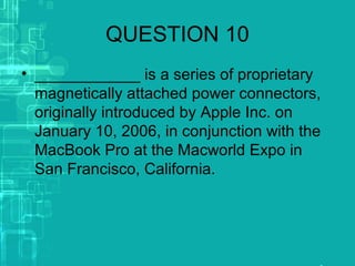 QUESTION 10
• ____________ is a series of proprietary
magnetically attached power connectors,
originally introduced by Apple Inc. on
January 10, 2006, in conjunction with the
MacBook Pro at the Macworld Expo in
San Francisco, California.
 