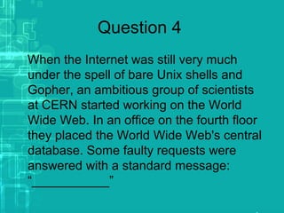 Question 4
When the Internet was still very much
under the spell of bare Unix shells and
Gopher, an ambitious group of scientists
at CERN started working on the World
Wide Web. In an office on the fourth floor
they placed the World Wide Web's central
database. Some faulty requests were
answered with a standard message:
“___________”
 