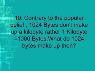 10. Contrary to the popular
belief , 1024 Bytes don't make
up a kilobyte rather 1 Kilobyte
=1000 Bytes.What do 1024
bytes make up then?
 