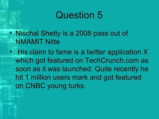 Question 5
• Nischal Shetty is a 2008 pass out of
NMAMIT Nitte
• His claim to fame is a twitter application X
which got featured on TechCrunch.com as
soon as it was launched. Quite recently he
hit 1 million users mark and got featured
on CNBC young turks.
 