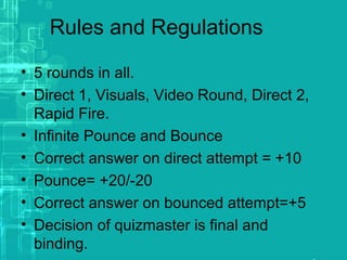 Rules and Regulations
• 5 rounds in all.
• Direct 1, Visuals, Video Round, Direct 2,
Rapid Fire.
• Infinite Pounce and Bounce
• Correct answer on direct attempt = +10
• Pounce= +20/-20
• Correct answer on bounced attempt=+5
• Decision of quizmaster is final and
binding.
 