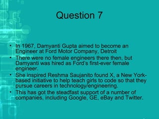 Question 7
• In 1967, Damyanti Gupta aimed to become an
Engineer at Ford Motor Company, Detroit
• There were no female engineers there then, but
Damyanti was hired as Ford’s first-ever female
engineer.
• She inspired Reshma Saujanito found X, a New York-
based initiative to help teach girls to code so that they
pursue careers in technology/engineering.
• This has got the steadfast support of a number of
companies, including Google, GE, eBay and Twitter.
 