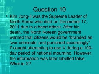 Question 10
• Kim Jong-il was the Supreme Leader of
North Korea who died on December 17,
2011 due to a heart attack. After his
death, the North Korean government
warned that citizens would be “branded as
‘war criminals’ and punished accordingly”
if caught attempting to use X during a 100-
day period of national mourning. However,
the information was later labelled false.
What is X?
 