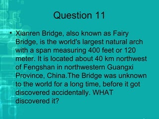 Question 11
• Xianren Bridge, also known as Fairy
Bridge, is the world's largest natural arch
with a span measuring 400 feet or 120
meter. It is located about 40 km northwest
of Fengshan in northwestern Guangxi
Province, China.The Bridge was unknown
to the world for a long time, before it got
discovered accidentally. WHAT
discovered it?
 