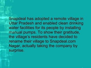 Snapdeal has adopted a remote village in
Uttar Pradesh and enabled clean drinking
water facilities for its people by installing
manual pumps. To show their gratitude,
the village’s residents have decided to
rename their village to Snapdeal.com
Nagar, actually taking the company by
surprise.
 