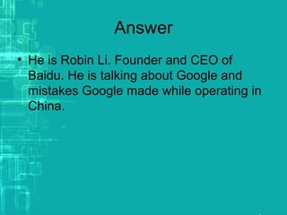 Answer
• He is Robin Li. Founder and CEO of
Baidu. He is talking about Google and
mistakes Google made while operating in
China.
 