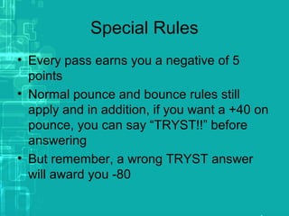 Special Rules
• Every pass earns you a negative of 5
points
• Normal pounce and bounce rules still
apply and in addition, if you want a +40 on
pounce, you can say “TRYST!!” before
answering
• But remember, a wrong TRYST answer
will award you -80
 