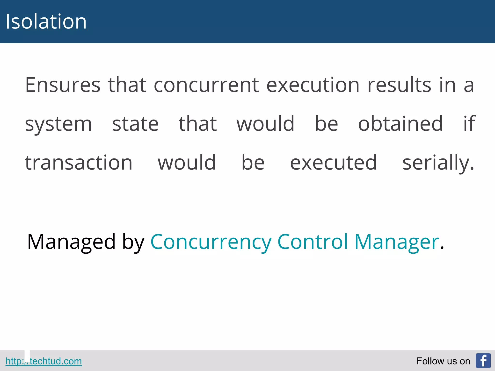 Isolation
http://techtud.com Follow us on
Ensures that concurrent execution results in a
system state that would be obtained if
transaction would be executed serially.
Managed by Concurrency Control Manager.