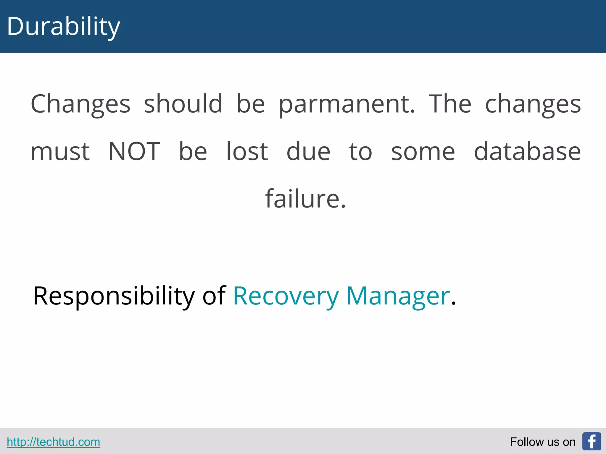 Durability
http://techtud.com Follow us on
Changes should be parmanent. The changes
must NOT be lost due to some database
failure.
Responsibility of Recovery Manager.