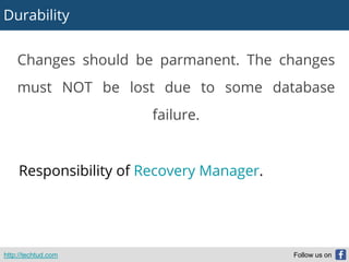 Durability
http://techtud.com Follow us on
Changes should be parmanent. The changes
must NOT be lost due to some database
failure.
Responsibility of Recovery Manager.