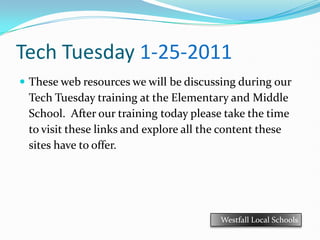 Tech Tuesday 1-25-2011 These web resources we will be discussing during our Tech Tuesday training at the Elementary and Middle School.  After our training today please take the time to visit these links and explore all the content these sites have to offer. Westfall Local Schools 