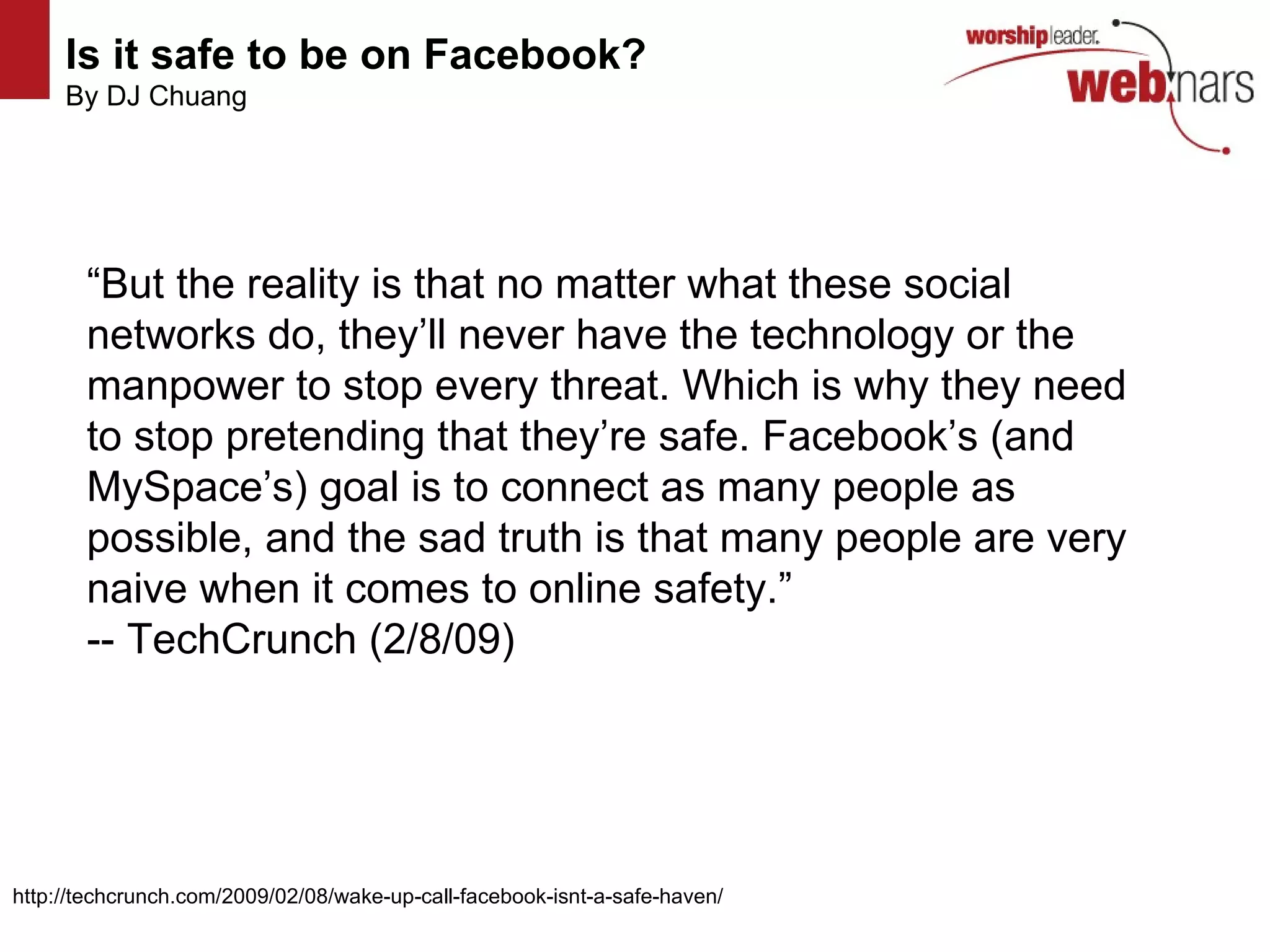 Is it safe to be on Facebook?   By DJ Chuang “ But the reality is that no matter what these social networks do, they’ll never have the technology or the manpower to stop every threat. Which is why they need to stop pretending that they’re safe. Facebook’s (and MySpace’s) goal is to connect as many people as possible, and the sad truth is that many people are very naive when it comes to online safety.”  -- TechCrunch (2/8/09) http://techcrunch.com/2009/02/08/wake-up-call-facebook-isnt-a-safe-haven/  