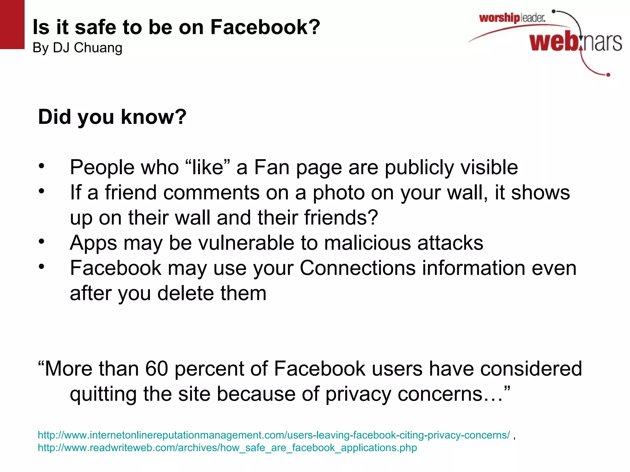 Is it safe to be on Facebook?   By DJ Chuang http://www.flickr.com/photos/mvellandi/3427749387/ http://www.flickr.com/photos/mvellandi/3427749387/ http://www.flickr.com/photos/mvellandi/3427749387/ http://www.flickr.com/photos/mvellandi/3427749387/ Did you know? People who “like” a Fan page are publicly visible If a friend comments on a photo on your wall, it shows up on their wall and their friends? Apps may be vulnerable to malicious attacks Facebook may use your Connections information even after you delete them “ More than 60 percent of Facebook users have considered quitting the site because of privacy concerns…” http://www.internetonlinereputationmanagement.com/users-leaving-facebook-citing-privacy-concerns/  ,  http://www.readwriteweb.com/archives/how_safe_are_facebook_applications.php   