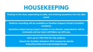 Posting in the chat, responding to polls, and entering questions into the Q&A
panel.
Webinar recording will be available on OnePlan Support Portal & OnePlan
Academy.
Questions asked during today’s session & not directly responded to will be
reviewed, and our team will follow up with you.
Earn up to 1 PMI PDU for this webinar.
Search for OnePlan Solutions PDU courses for details
https://provider.pmi.org/catalog/courses
HOUSEKEEPING
 