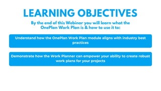 Understand how the OnePlan Work Plan module aligns with industry best
practices
Demonstrate how the Work Planner can empower your ability to create robust
work plans for your projects
LEARNING OBJECTIVES
By the end of this Webinar you will learn what the
OnePlan Work Plan is & how to use it to:
 