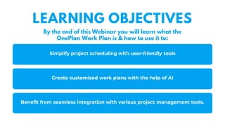 Simplify project scheduling with user-friendly tools
Benefit from seamless integration with various project management tools.
LEARNING OBJECTIVES
By the end of this Webinar you will learn what the
OnePlan Work Plan is & how to use it to:
Create customized work plans with the help of AI
 