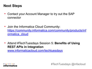 Next Steps
• Contact your Account Manager to try out the SAP
connector
• Join the Informatica Cloud Community:
https://community.informatica.com/community/products/inf
ormatica_cloud
• Attend #TechTuesdays Session 5: Benefits of Using
REST APIs in Integration
www.informaticacloud.com/techtuesdays
#TechTuesdays @infacloud
 