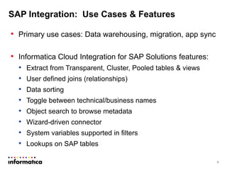 SAP Integration: Use Cases & Features
• Primary use cases: Data warehousing, migration, app sync
• Informatica Cloud Integration for SAP Solutions features:
• Extract from Transparent, Cluster, Pooled tables & views
• User defined joins (relationships)
• Data sorting
• Toggle between technical/business names
• Object search to browse metadata
• Wizard-driven connector
• System variables supported in filters
• Lookups on SAP tables
6
 