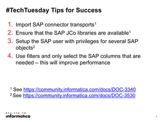 #TechTuesday Tips for Success
1. Import SAP connector transports1
2. Ensure that the SAP JCo libraries are available1
3. Setup the SAP user with privileges for several SAP
objects2
4. Use filters and only select the SAP columns that are
needed – this will improve performance
8
1 See https://community.informatica.com/docs/DOC-3340
2 See https://community.informatica.com/docs/DOC-3530
 
