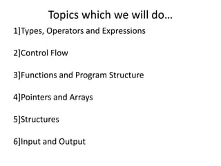 Topics which we will do…
1]Types, Operators and Expressions

2]Control Flow

3]Functions and Program Structure

4]Pointers and Arrays

5]Structures

6]Input and Output
 