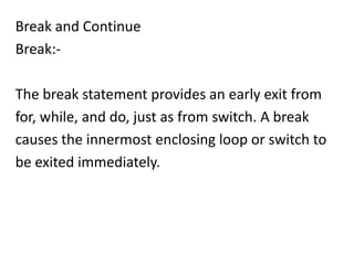 Break and Continue
Break:-

The break statement provides an early exit from
for, while, and do, just as from switch. A break
causes the innermost enclosing loop or switch to
be exited immediately.
 
