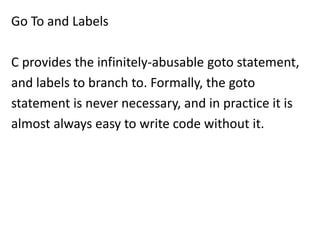 Go To and Labels

C provides the infinitely-abusable goto statement,
and labels to branch to. Formally, the goto
statement is never necessary, and in practice it is
almost always easy to write code without it.
 