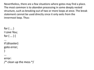 Nevertheless, there are a few situations where gotos may find a place.
The most common is to abandon processing in some deeply nested
structure, such as breaking out of two or more loops at once. The break
statement cannot be used directly since it only exits from the
innermost loop. Thus:


for ( ... )
I Love You;
for ( ... ) {
...
if (disaster)
goto error;
}
...
error:
/* clean up the mess */
 