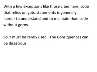With a few exceptions like those cited here, code
that relies on goto statements is generally
harder to understand and to maintain than code
without gotos.

So it must be rarely used…The Consiquences can
be disastrous….
 