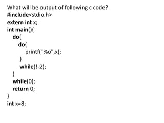 What will be output of following c code?
#include<stdio.h>
extern int x;
int main(){
  do{
     do{
        printf("%o",x);
      }
      while(!-2);
  }
  while(0);
  return 0;
}
int x=8;
 