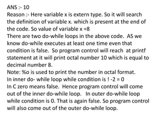 ANS :- 10
Reason :- Here variable x is extern type. So it will search
the definition of variable x. which is present at the end of
the code. So value of variable x =8
There are two do-while loops in the above code. AS we
know do-while executes at least one time even that
condition is false. So program control will reach at printf
statement at it will print octal number 10 which is equal to
decimal number 8.
Note: %o is used to print the number in octal format.
In inner do- while loop while condition is ! -2 = 0
In C zero means false. Hence program control will come
out of the inner do-while loop. In outer do-while loop
while condition is 0. That is again false. So program control
will also come out of the outer do-while loop.
 