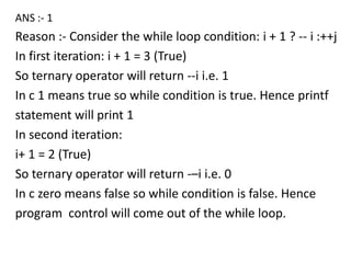 ANS :- 1
Reason :- Consider the while loop condition: i + 1 ? -- i :++j
In first iteration: i + 1 = 3 (True)
So ternary operator will return --i i.e. 1
In c 1 means true so while condition is true. Hence printf
statement will print 1
In second iteration:
i+ 1 = 2 (True)
So ternary operator will return -–i i.e. 0
In c zero means false so while condition is false. Hence
program control will come out of the while loop.
 