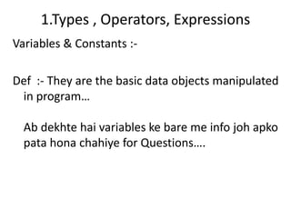 1.Types , Operators, Expressions
Variables & Constants :-

Def :- They are the basic data objects manipulated
 in program…

  Ab dekhte hai variables ke bare me info joh apko
  pata hona chahiye for Questions….
 